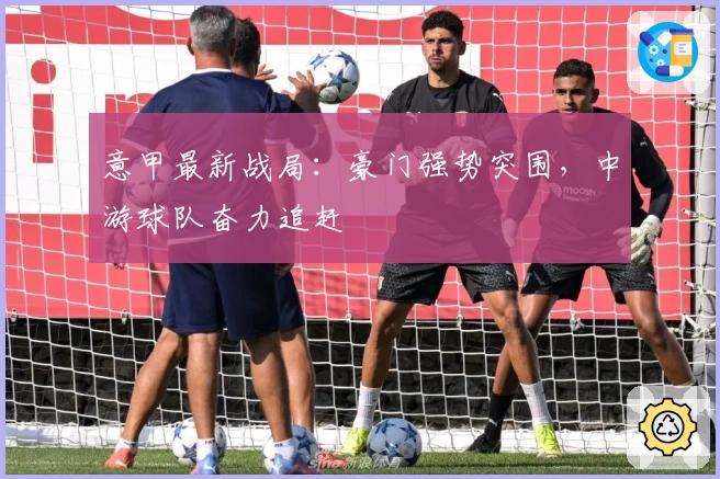 意甲最新战局：豪门强势突围，中游球队奋力追赶