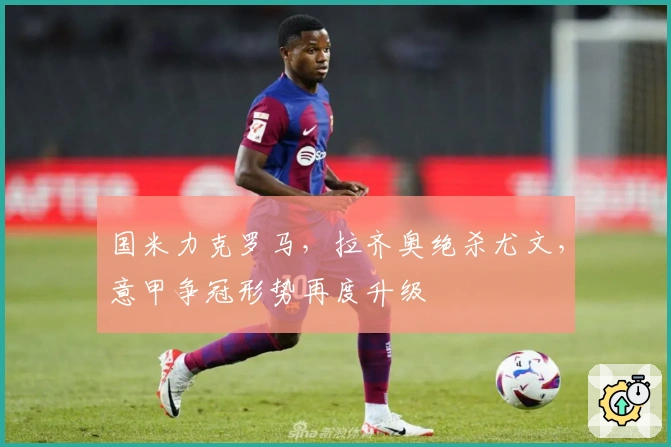 国米力克罗马，拉齐奥绝杀尤文，意甲争冠形势再度升级