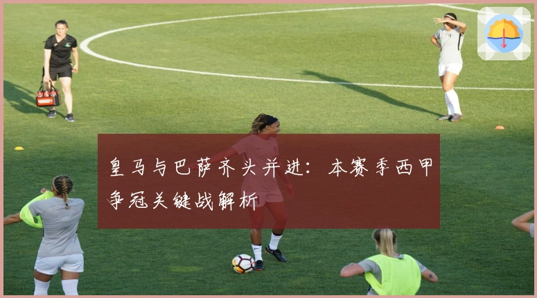 皇马与巴萨齐头并进：本赛季西甲争冠关键战解析