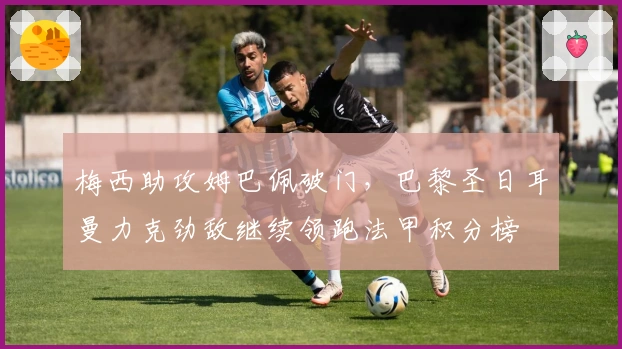 梅西助攻姆巴佩破门，巴黎圣日耳曼力克劲敌继续领跑法甲积分榜