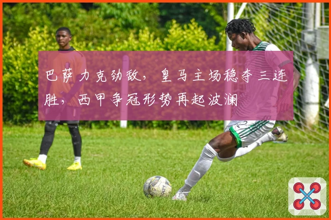 巴萨力克劲敌，皇马主场稳夺三连胜，西甲争冠形势再起波澜