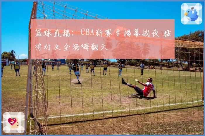 篮球直播：CBA新赛季揭幕战夜 猛将对决全场嗨翻天