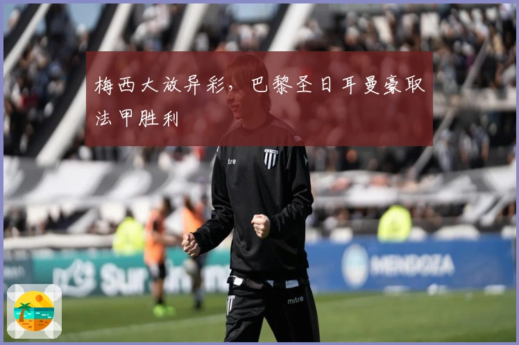 梅西大放异彩，巴黎圣日耳曼豪取法甲胜利