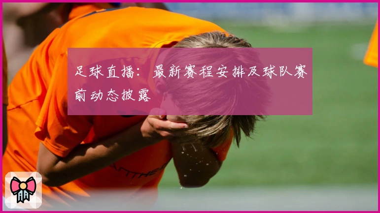 足球直播:最新赛程安排及球队赛前动态披露