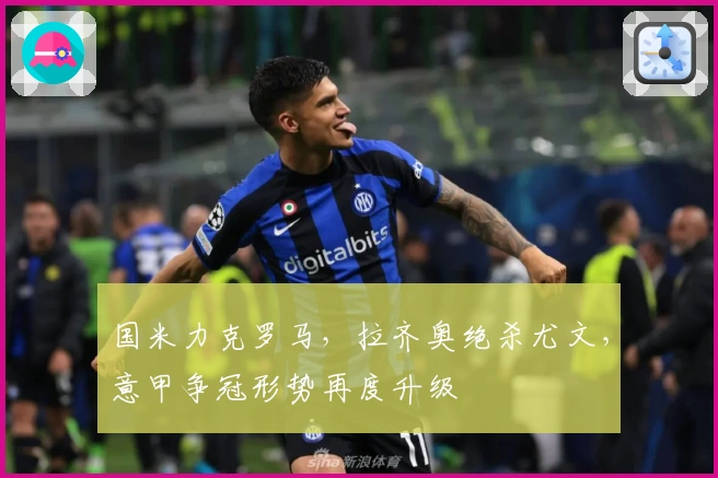 国米力克罗马，拉齐奥绝杀尤文，意甲争冠形势再度升级