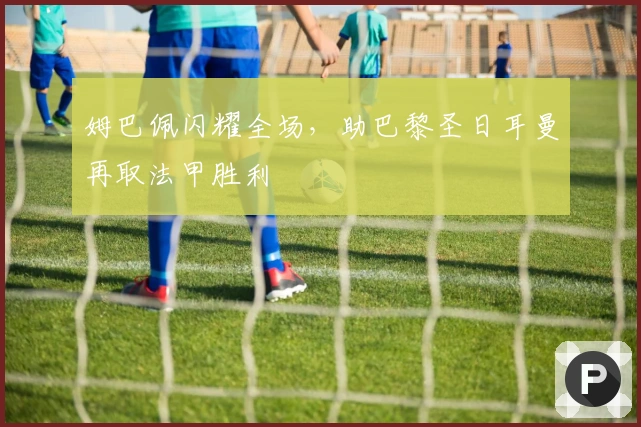 姆巴佩闪耀全场，助巴黎圣日耳曼再取法甲胜利